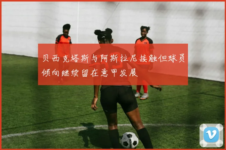 贝西克塔斯与阿斯拉尼接触但球员倾向继续留在意甲发展