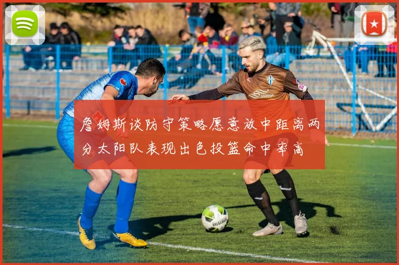 詹姆斯谈防守策略愿意放中距离两分太阳队表现出色投篮命中率高
