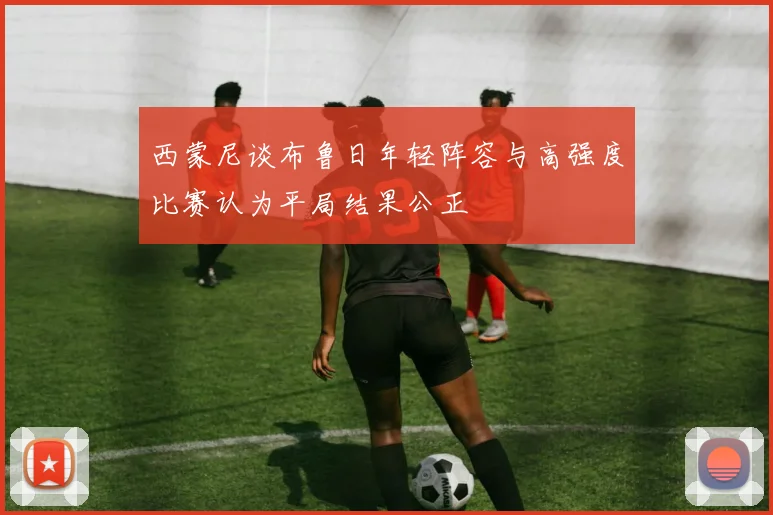 西蒙尼谈布鲁日年轻阵容与高强度比赛认为平局结果公正