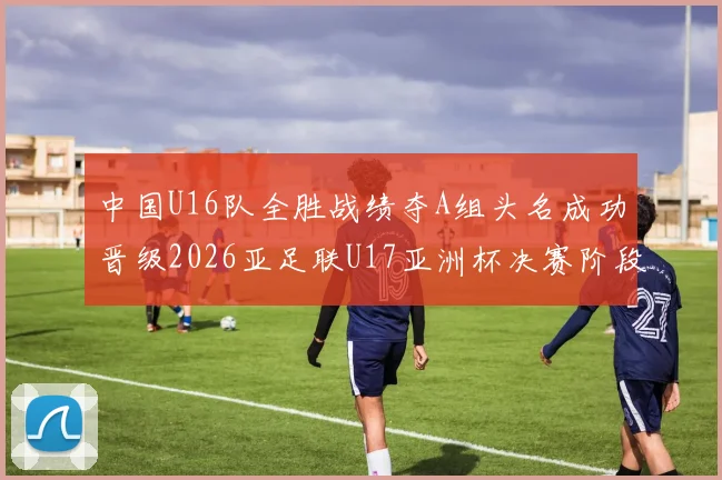 中国U16队全胜战绩夺A组头名成功晋级2026亚足联U17亚洲杯决赛阶段