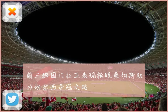 前三狮国门拉亚表现抢眼桑切斯助力切尔西争冠之路