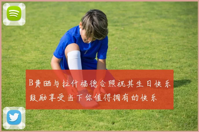 B费晒与拉什福德合照祝其生日快乐鼓励享受当下你值得拥有的快乐