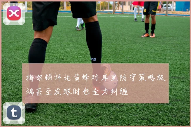 梅尔顿评论黄蜂对库里防守策略极端甚至发球时也全力纠缠
