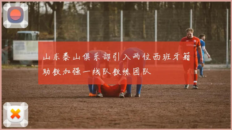 山东泰山俱乐部引入两位西班牙籍助教加强一线队教练团队