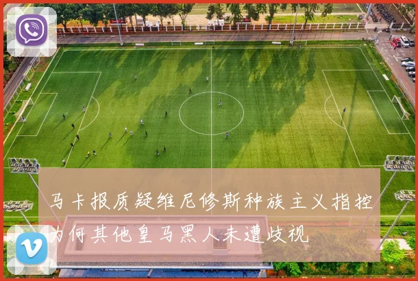 马卡报质疑维尼修斯种族主义指控为何其他皇马黑人未遭歧视