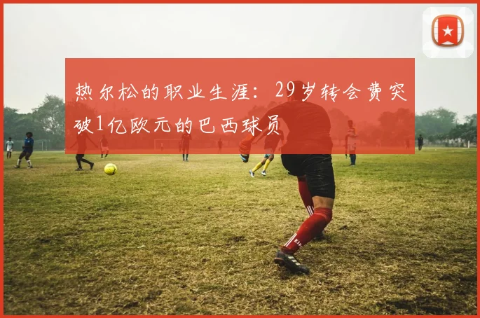热尔松的职业生涯：29岁转会费突破1亿欧元的巴西球员
