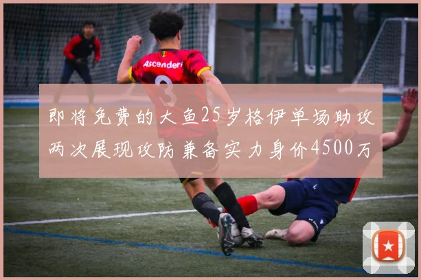 即将免费的大鱼25岁格伊单场助攻两次展现攻防兼备实力身价4500万