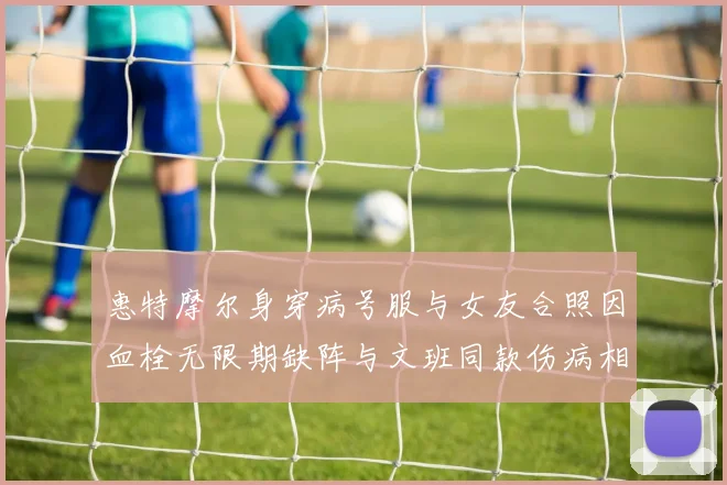 惠特摩尔身穿病号服与女友合照因血栓无限期缺阵与文班同款伤病相似