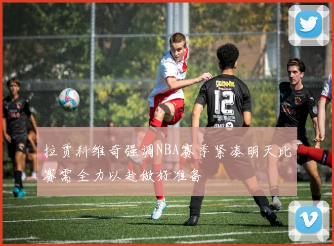 拉贾科维奇强调NBA赛季紧凑明天比赛需全力以赴做好准备