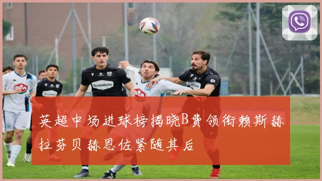 英超中场进球榜揭晓B费领衔赖斯赫拉芬贝赫恩佐紧随其后