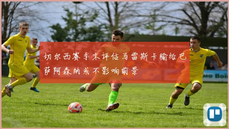 切尔西赛季末评估马雷斯卡输给巴萨阿森纳或不影响前景