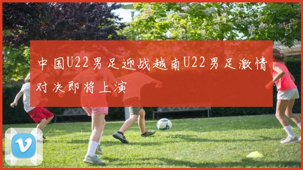 中国U22男足迎战越南U22男足激情对决即将上演