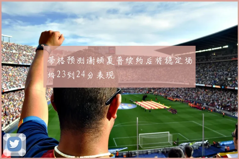 蒂格预测谢顿夏普续约后将稳定场均23到24分表现