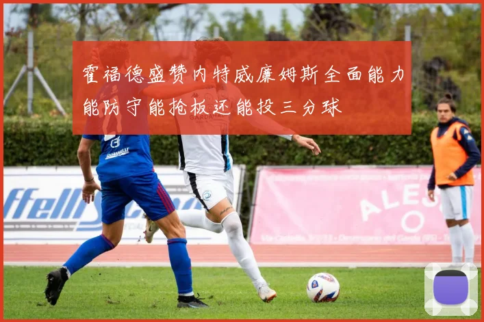 霍福德盛赞内特威廉姆斯全面能力能防守能抢板还能投三分球