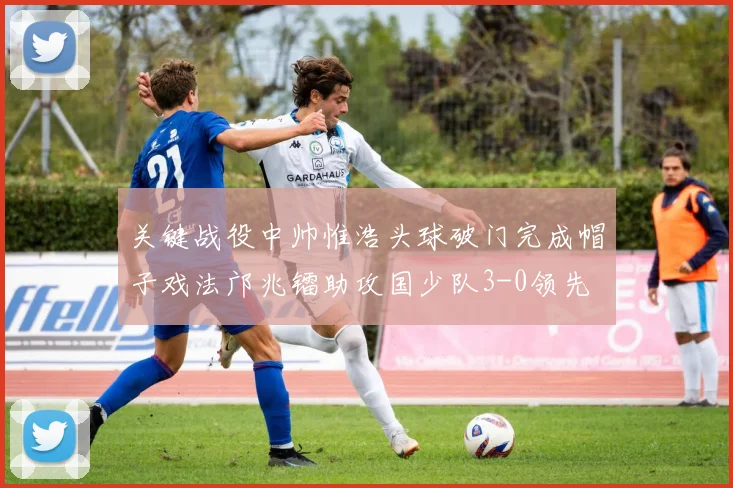 关键战役中帅惟浩头球破门完成帽子戏法邝兆镭助攻国少队3-0领先
