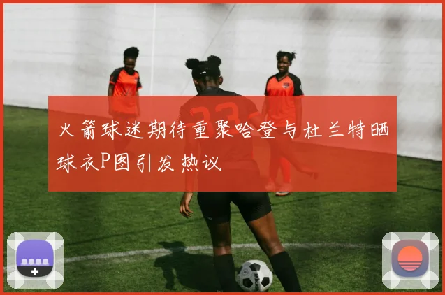 火箭球迷期待重聚哈登与杜兰特晒球衣P图引发热议