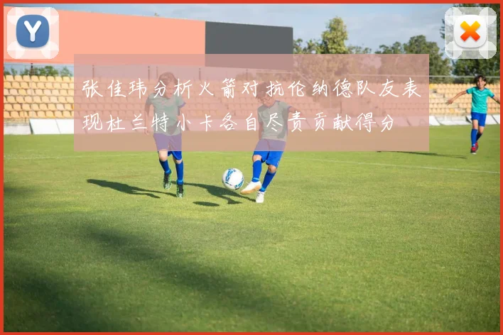 张佳玮分析火箭对抗伦纳德队友表现杜兰特小卡各自尽责贡献得分