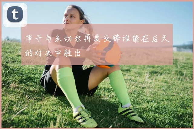华子与米切尔再度交锋谁能在后天的对决中胜出