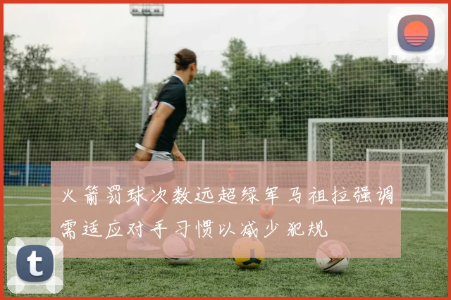 火箭罚球次数远超绿军马祖拉强调需适应对手习惯以减少犯规