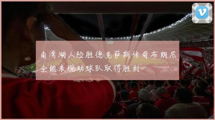 南湾湖人险胜德克萨斯传奇布朗尼全能表现助球队取得胜利