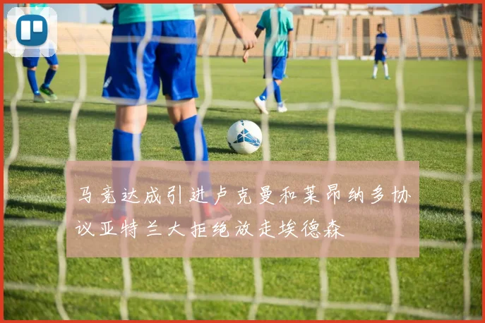 马竞达成引进卢克曼和莱昂纳多协议亚特兰大拒绝放走埃德森