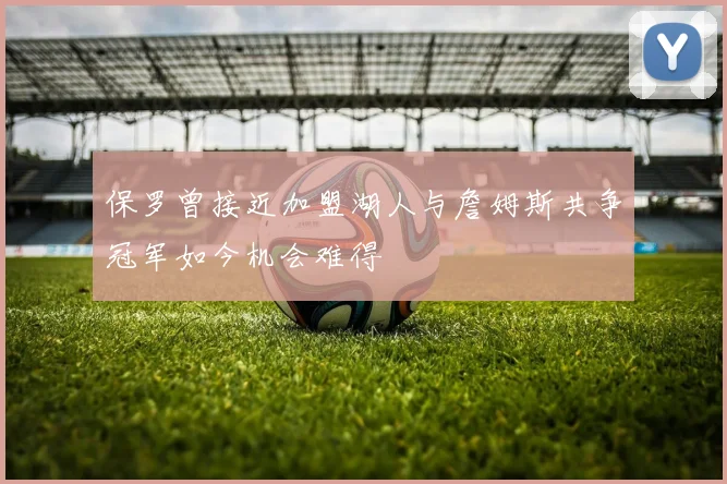 保罗曾接近加盟湖人与詹姆斯共争冠军如今机会难得