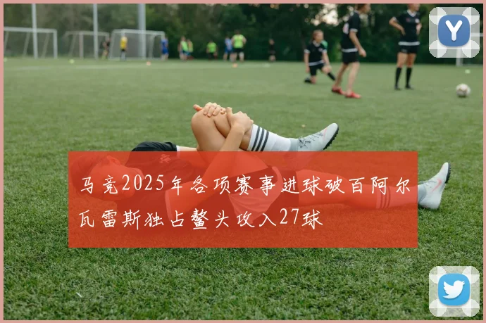 马竞2025年各项赛事进球破百阿尔瓦雷斯独占鳌头攻入27球