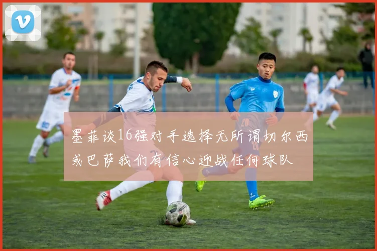 墨菲谈16强对手选择无所谓切尔西或巴萨我们有信心迎战任何球队